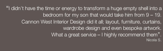 I didn’t have the time or energy to transform a huge empty shell into a bedroom for my son that would take him from 9 – 19.  Cannon West Interior Design did it all; layout, furniture, curtains, wardrobe design and even bespoke artwork.What a great service – I highly recommend them. - Nicola S. 